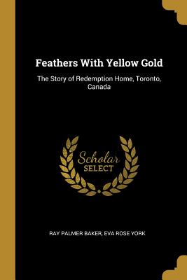 Full Download Feathers with Yellow Gold: The Story of Redemption Home, Toronto, Canada - Ray Palmer Baker | ePub
